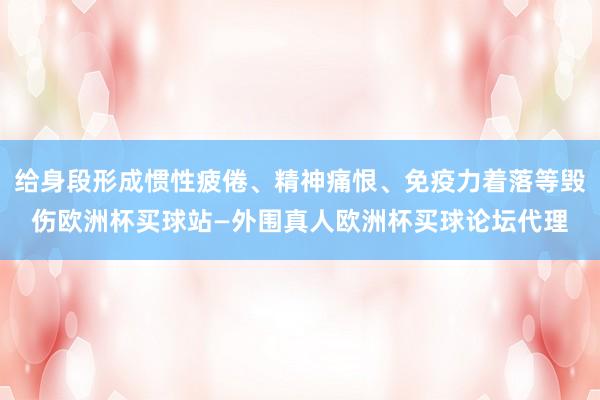 给身段形成惯性疲倦、精神痛恨、免疫力着落等毁伤欧洲杯买球站—外围真人欧洲杯买球论坛代理