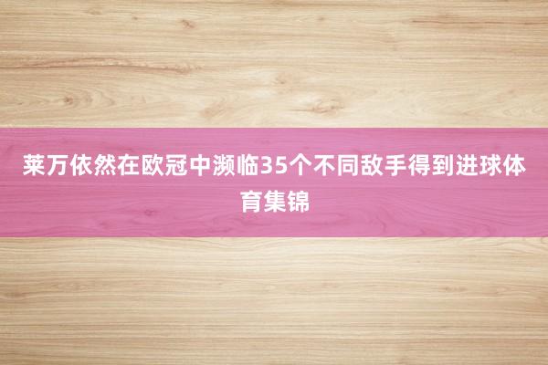 莱万依然在欧冠中濒临35个不同敌手得到进球体育集锦