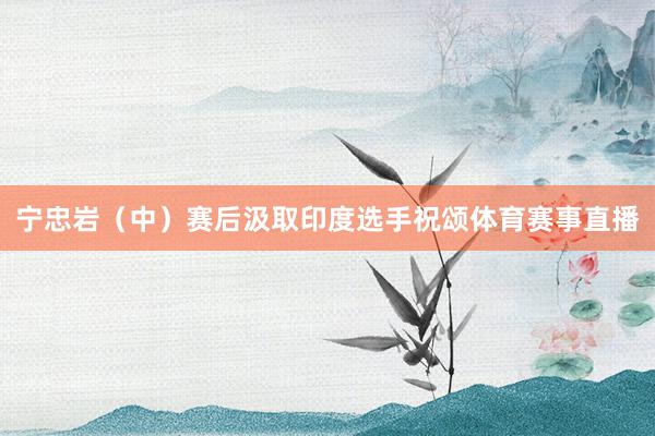 宁忠岩（中）赛后汲取印度选手祝颂体育赛事直播