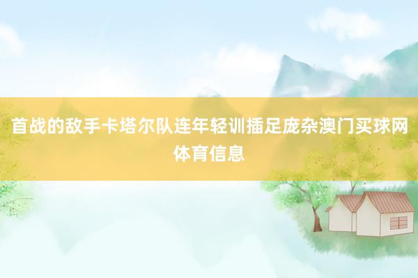 首战的敌手卡塔尔队连年轻训插足庞杂澳门买球网体育信息