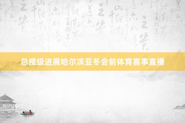 总揽级进展哈尔滨亚冬会前体育赛事直播