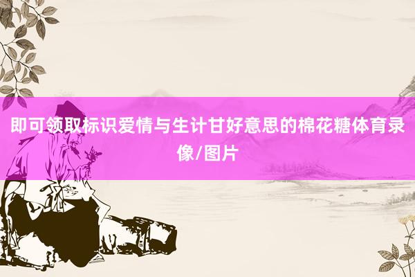 即可领取标识爱情与生计甘好意思的棉花糖体育录像/图片