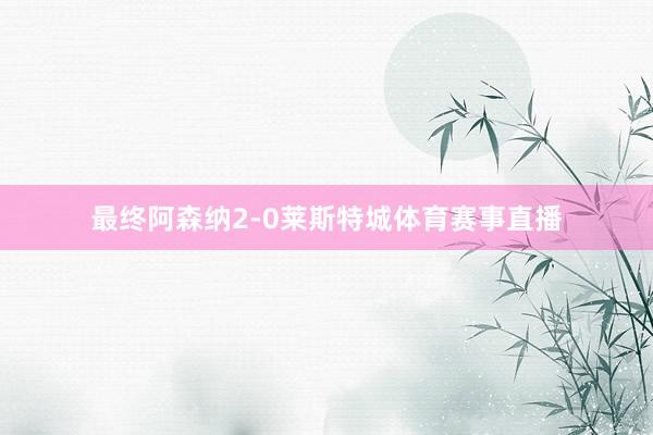 最终阿森纳2-0莱斯特城体育赛事直播