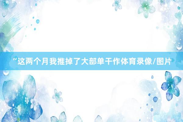 “这两个月我推掉了大部单干作体育录像/图片