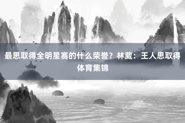 最思取得全明星赛的什么荣誉？林葳：王人思取得体育集锦