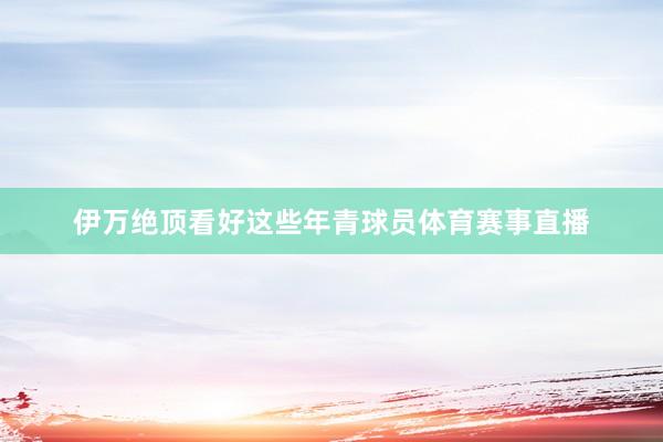 伊万绝顶看好这些年青球员体育赛事直播