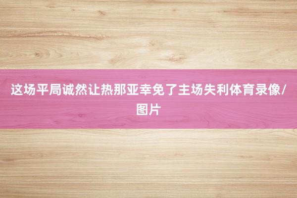 这场平局诚然让热那亚幸免了主场失利体育录像/图片