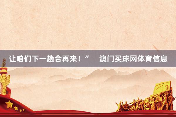 让咱们下一趟合再来！”    澳门买球网体育信息