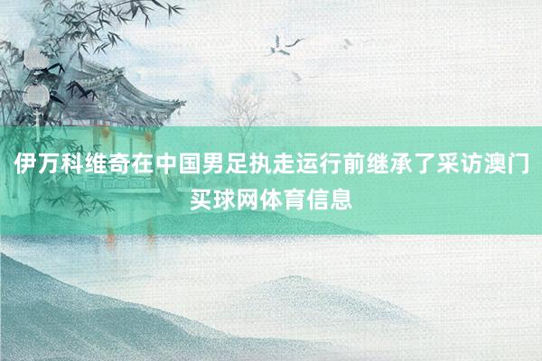 伊万科维奇在中国男足执走运行前继承了采访澳门买球网体育信息