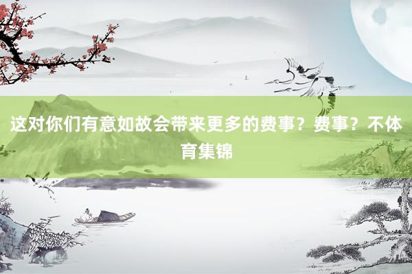 这对你们有意如故会带来更多的费事？费事？不体育集锦