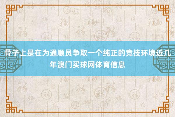 骨子上是在为通顺员争取一个纯正的竞技环境近几年澳门买球网体育信息