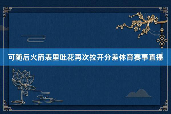 可随后火箭表里吐花再次拉开分差体育赛事直播