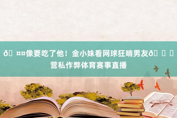 🤤像要吃了他！金小妹看网球狂啃男友🙈营私作弊体育赛事直播